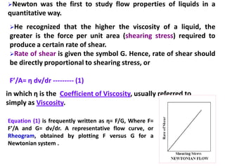 109
Newton was the first to study flow properties of liquids in a
quantitative way.
He recognized that the higher the viscosity of a liquid, the
greater is the force per unit area (shearing stress) required to
produce a certain rate of shear.
Rate of shear is given the symbol G. Hence, rate of shear should
be directly proportional to shearing stress, or
F’/A= η dv/dr --------- (1)
in which η is the Coefficient of Viscosity, usually referred to
simply as Viscosity.
Equation (1) is frequently written as η= F/G, Where F=
F’/A and G= dv/dr. A representative flow curve, or
Rheogram, obtained by plotting F versus G for a
Newtonian system .
 
