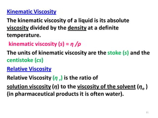 11
Kinematic Viscosity
The kinematic viscosity of a liquid is its absolute
viscosity divided by the density at a definite
temperature.
kinematic viscosity (s) = η /ρ
The units of kinematic viscosity are the stoke (s) and the
centistoke (cs)
Relative Viscosity
Relative Viscosity (η r) is the ratio of
solution viscosity (η) to the viscosity of the solvent (ηo )
(in pharmaceutical products it is often water).
 
