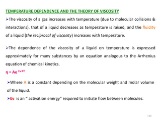 110
TEMPERATURE DEPENDENCE AND THE THEORY OF VISCOSITY
The viscosity of a gas increases with temperature (due to molecular collisions &
interactions), that of a liquid decreases as temperature is raised, and the fluidity
of a liquid (the reciprocal of viscosity) increases with temperature.
The dependence of the viscosity of a liquid on temperature is expressed
approximately for many substances by an equation analogous to the Arrhenius
equation of chemical kinetics.
η = Ae Ev RT
Where A is a constant depending on the molecular weight and molar volume
of the liquid.
Ev is an “ activation energy” required to initiate flow between molecules.
 
