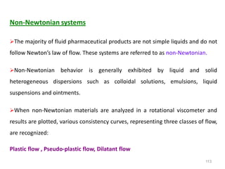 113
Non-Newtonian systems
The majority of fluid pharmaceutical products are not simple liquids and do not
follow Newton’s law of flow. These systems are referred to as non-Newtonian.
Non-Newtonian behavior is generally exhibited by liquid and solid
heterogeneous dispersions such as colloidal solutions, emulsions, liquid
suspensions and ointments.
When non-Newtonian materials are analyzed in a rotational viscometer and
results are plotted, various consistency curves, representing three classes of flow,
are recognized:
Plastic flow , Pseudo-plastic flow, Dilatant flow
 