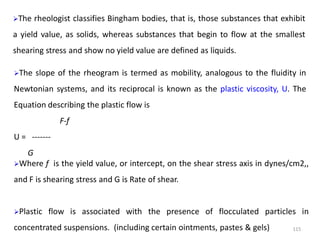 115
The rheologist classifies Bingham bodies, that is, those substances that exhibit
a yield value, as solids, whereas substances that begin to flow at the smallest
shearing stress and show no yield value are defined as liquids.
The slope of the rheogram is termed as mobility, analogous to the fluidity in
Newtonian systems, and its reciprocal is known as the plastic viscosity, U. The
Equation describing the plastic flow is
F-f
U = -------
G
Where f is the yield value, or intercept, on the shear stress axis in dynes/cm2,,
and F is shearing stress and G is Rate of shear.
Plastic flow is associated with the presence of flocculated particles in
concentrated suspensions. (including certain ointments, pastes & gels)
 