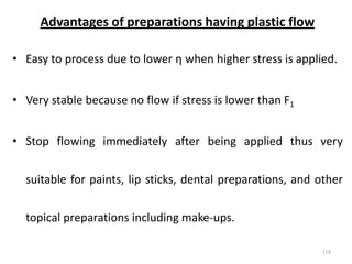 Advantages of preparations having plastic flow
• Easy to process due to lower η when higher stress is applied.
• Very stable because no flow if stress is lower than F1
• Stop flowing immediately after being applied thus very
suitable for paints, lip sticks, dental preparations, and other
topical preparations including make-ups.
118
 