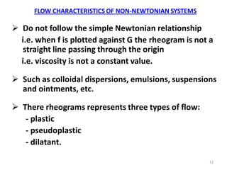 12
FLOW CHARACTERISTICS OF NON-NEWTONIAN SYSTEMS
 Do not follow the simple Newtonian relationship
i.e. when f is plotted against G the rheogram is not a
straight line passing through the origin
i.e. viscosity is not a constant value.
 Such as colloidal dispersions, emulsions, suspensions
and ointments, etc.
 There rheograms represents three types of flow:
- plastic
- pseudoplastic
- dilatant.
 