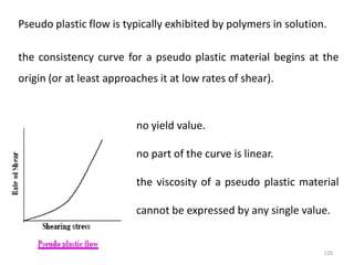 120
Pseudo plastic flow is typically exhibited by polymers in solution.
the consistency curve for a pseudo plastic material begins at the
origin (or at least approaches it at low rates of shear).
no yield value.
no part of the curve is linear.
the viscosity of a pseudo plastic material
cannot be expressed by any single value.
 
