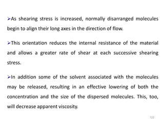 122
As shearing stress is increased, normally disarranged molecules
begin to align their long axes in the direction of flow.
This orientation reduces the internal resistance of the material
and allows a greater rate of shear at each successive shearing
stress.
In addition some of the solvent associated with the molecules
may be released, resulting in an effective lowering of both the
concentration and the size of the dispersed molecules. This, too,
will decrease apparent viscosity.
 