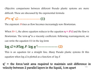 123
Objective comparisons between different Pseudo plastic systems are more
difficult. These are discussed by the exponential formula
FN= η’ G--------------- (1)
The exponent N rises as flow becomes increasingly non-Newtonian.
When N=1, the above equation reduces to the equation η = F/G and the flow is
Newtonian. The term η’ is a viscosity coefficient. Following rearrangement, we
can write the equation (1) in the log form
log G =N log F- log η’-------------- (2)
This is an equation for a straight line. Many Pseudo plastic systems fit this
equation when log G is plotted as a function of log F.
η’ = the force/unit area required to maintain unit difference in
velocity between 2 parallel layers in the liquid, 1cm apart
 
