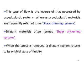126
This type of flow is the inverse of that possessed by
pseudoplastic systems. Whereas pseudoplastic materials
are frequently referred to as ‘ Shear thinning systems’,
Dilatant materials often termed ‘Shear thickening
systems’.
When the stress is removed, a dilatant system returns
to its original state of fluidity.
 