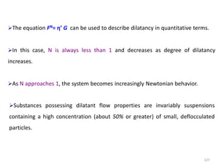 127
The equation FN= η’ G can be used to describe dilatancy in quantitative terms.
In this case, N is always less than 1 and decreases as degree of dilatancy
increases.
As N approaches 1, the system becomes increasingly Newtonian behavior.
Substances possessing dilatant flow properties are invariably suspensions
containing a high concentration (about 50% or greater) of small, deflocculated
particles.
 
