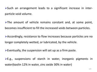 129
Such an arrangement leads to a significant increase in inter-
particle void volume.
The amount of vehicle remains constant and, at some point,
becomes insufficient to fill the increased voids between particles.
Accordingly, resistance to flow increases because particles are no
longer completely wetted, or lubricated, by the vehicle.
Eventually, the suspension will set up as a firm paste.
E.g., suspensions of starch in water, inorganic pigments in
water(kaolin 12% in water, zinc oxide 30% in water)
 