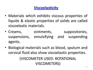 Viscoelasticity
• Materials which exhibits viscous properties of
liquids & elastic properties of solids are called
viscoelastic materials.
• Creams, ointments, suppositories,
suspensions, emulsifying and suspending
agents.
• Biological materials such as blood, sputum and
cervical fluid also show viscoelastic properties.
(VISCOMETER USED: ROTATIONAL
VISCOMETERS)
130
 
