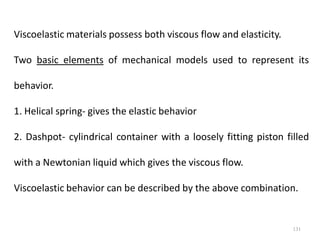 131
Viscoelastic materials possess both viscous flow and elasticity.
Two basic elements of mechanical models used to represent its
behavior.
1. Helical spring- gives the elastic behavior
2. Dashpot- cylindrical container with a loosely fitting piston filled
with a Newtonian liquid which gives the viscous flow.
Viscoelastic behavior can be described by the above combination.
 