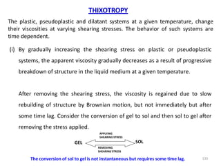 133
THIXOTROPY
The plastic, pseudoplastic and dilatant systems at a given temperature, change
their viscosities at varying shearing stresses. The behavior of such systems are
time dependent.
(i) By gradually increasing the shearing stress on plastic or pseudoplastic
systems, the apparent viscosity gradually decreases as a result of progressive
breakdown of structure in the liquid medium at a given temperature.
After removing the shearing stress, the viscosity is regained due to slow
rebuilding of structure by Brownian motion, but not immediately but after
some time lag. Consider the conversion of gel to sol and then sol to gel after
removing the stress applied.
GEL SOL
APPLYING
SHEARINGSTRESS
REMOVING
SHEARINGSTRESS
The conversion of sol to gel is not instantaneous but requires some time lag.
 