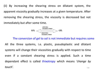 134
(ii) By increasing the shearing stress on dilatant system, the
apparent viscosity gradually increases at a given temperature. After
removing the shearing stress, the viscosity is decreased but not
immediately but after some time.
APPLYING
SHEARING STRESS
REMOVING
SHEARING STRESS
SOL GEL
The conversion of gel to sol is not immediate but requires some t
All the three systems, i.e. plastic, pseudoplastic and dilatant
systems will change their viscosities gradually with respect to time
even if a constant shearing stress is applied. Such a time
dependant effect is called thixotropy which means ‘change by
touch’.
 