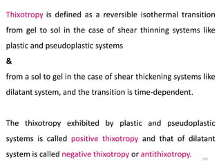 135
Thixotropy is defined as a reversible isothermal transition
from gel to sol in the case of shear thinning systems like
plastic and pseudoplastic systems
&
from a sol to gel in the case of shear thickening systems like
dilatant system, and the transition is time-dependent.
The thixotropy exhibited by plastic and pseudoplastic
systems is called positive thixotropy and that of dilatant
system is called negative thixotropy or antithixotropy.
 
