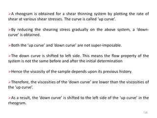 136
A rheogram is obtained for a shear thinning system by plotting the rate of
shear at various shear stresses. The curve is called ‘up curve’.
By reducing the shearing stress gradually on the above system, a ‘down-
curve’ is obtained.
Both the ‘up curve’ and ‘down curve’ are not super-imposable.
The down curve is shifted to left side. This means the flow property of the
system is not the same before and after the initial determination
Hence the viscosity of the sample depends upon its previous history.
Therefore, the viscosities of the ‘down curve’ are lower than the viscosities of
the ‘up curve’.
As a result, the ‘down curve’ is shifted to the left side of the ‘up curve’ in the
rheogram.
 