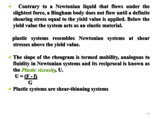 14
 Contrary to a Newtonian liquid that flows under the
slightest force, a Bingham body does not flow until a definite
shearing stress equal to the yield value is applied. Below the
yield value the system acts as an elastic material.
plastic systems resembles Newtonian systems at shear
stresses above the yield value.
 The slope of the rheogram is termed mobility, analogous to
fluidity in Newtonian systems and its reciprocal is known as
the Plastic viscosity, U.
U = (F - f)
G
 Plastic systems are shear-thinning systems
 