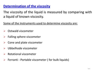 141
Determination of the viscosity
The viscosity of the liquid is measured by comparing with
a liquid of known viscosity.
Some of the Instruments used to determine viscosity are:
 Ostwald viscometer
 Falling sphere viscometer
 Cone and plate viscometer
 Ubbelhode viscometer
 Rotational viscometer
 Ferranti - Portable viscometer ( for bulk liquids)
 
