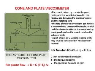 CONE AND PLATE VISCOSIMETER
FERRANTI-SHIRLEY CONE PLATE
VISCOSIMETER
-The cone is driven by a variable-speed
motor and the sample is sheared in the
narrow gap between the stationary plate
and the rotating cone
- the rate of shear in revolutions per minute
is increased and decreased by a selector dial
and the viscous traction or torque (shearing
stress) produced on the cone is read on the
indicator scale
- a plot of rpm or G vs scale reading or (F)
may thus be constructed in the ordinary
manner
For Newton liquid   = C T/v
C : an instrumental constant
T : the torque reading
v : the speed of he cone in rpm
For plastic flow  U = C (T-Tf) /v
 