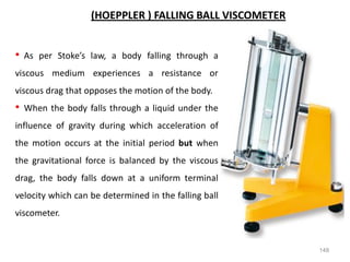 148
(HOEPPLER ) FALLING BALL VISCOMETER
• As per Stoke’s law, a body falling through a
viscous medium experiences a resistance or
viscous drag that opposes the motion of the body.
• When the body falls through a liquid under the
influence of gravity during which acceleration of
the motion occurs at the initial period but when
the gravitational force is balanced by the viscous
drag, the body falls down at a uniform terminal
velocity which can be determined in the falling ball
viscometer.
 