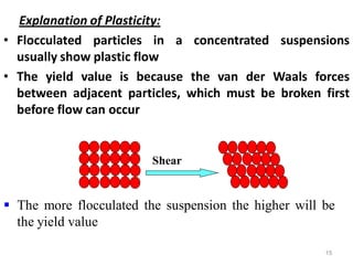 15
Explanation of Plasticity:
• Flocculated particles in a concentrated suspensions
usually show plastic flow
• The yield value is because the van der Waals forces
between adjacent particles, which must be broken first
before flow can occur
 The more flocculated the suspension the higher will be
the yield value
Shear
 