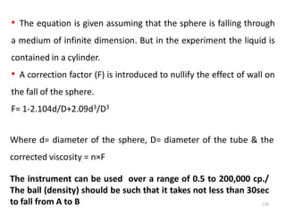 150
• The equation is given assuming that the sphere is falling through
a medium of infinite dimension. But in the experiment the liquid is
contained in a cylinder.
• A correction factor (F) is introduced to nullify the effect of wall on
the fall of the sphere.
F= 1-2.104d/D+2.09d3/D3
Where d= diameter of the sphere, D= diameter of the tube & the
corrected viscosity = n×F
The instrument can be used over a range of 0.5 to 200,000 cp./
The ball (density) should be such that it takes not less than 30sec
to fall from A to B
 