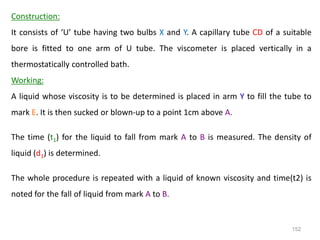 152
Construction:
It consists of ‘U’ tube having two bulbs X and Y. A capillary tube CD of a suitable
bore is fitted to one arm of U tube. The viscometer is placed vertically in a
thermostatically controlled bath.
Working:
A liquid whose viscosity is to be determined is placed in arm Y to fill the tube to
mark E. It is then sucked or blown-up to a point 1cm above A.
The time (t1) for the liquid to fall from mark A to B is measured. The density of
liquid (d1) is determined.
The whole procedure is repeated with a liquid of known viscosity and time(t2) is
noted for the fall of liquid from mark A to B.
 