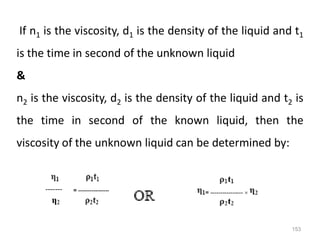 153
If n1 is the viscosity, d1 is the density of the liquid and t1
is the time in second of the unknown liquid
&
n2 is the viscosity, d2 is the density of the liquid and t2 is
the time in second of the known liquid, then the
viscosity of the unknown liquid can be determined by:
 