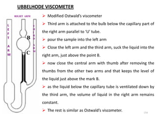 154
UBBELHODE VISCOMETER
 Modified Ostwald’s viscometer
 Third arm is attached to the bulb below the capillary part of
the right arm parallel to ‘U’ tube.
 pour the sample into the left arm
 Close the left arm and the third arm, suck the liquid into the
right arm, just above the point B.
 now close the central arm with thumb after removing the
thumbs from the other two arms and that keeps the level of
the liquid just above the mark B.
 as the liquid below the capillary tube is ventilated down by
the third arm, the volume of liquid in the right arm remains
constant.
 The rest is similar as Ostwald’s viscometer.
B
C
L
E
F
T
A
R
M
RIGHT ARM
T
H
I
R
D
A
R
M
 