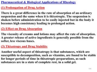 155
Pharmaceutical & Biological Applications of Rheology
(1) Prolongation of Drug Action
There is a great difference in the rate of absorption of an ordinary
suspension and the same when it is thixotropic. The suspension is
shaken before administration to be easily injected but in the body it
becomes high consistency leading to prolonged action.
(2) Effect on Drug Absorption
The viscosity of creams and lotions may affect the rate of absorption.
A greater release of active ingredients is generally possible from the
softer, less viscous bases.
(3) Thixotropy and Drug Stability
Another useful aspect of thixotropy is that substances, which are
susceptible to decomposition, such as vitamins, are found to be stable
for longer periods of time in thixotropic preparations, as such
substances are in a state of complete rest, in a solid gel.
 
