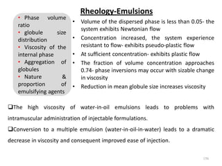 Rheology-Emulsions
• Volume of the dispersed phase is less than 0.05- the
system exhibits Newtonian flow
• Concentration increased, the system experience
resistant to flow- exhibits pseudo-plastic flow
• At sufficient concentration- exhibits plastic flow
• The fraction of volume concentration approaches
0.74- phase inversions may occur with sizable change
in viscosity
• Reduction in mean globule size increases viscosity
156
• Phase volume
ratio
• globule size
distribution
• Viscosity of the
internal phase
• Aggregation of
globules
• Nature &
proportion of
emulsifying agents
The high viscosity of water-in-oil emulsions leads to problems with
intramuscular administration of injectable formulations.
Conversion to a multiple emulsion (water-in-oil-in-water) leads to a dramatic
decrease in viscosity and consequent improved ease of injection.
 