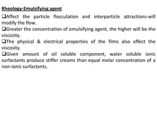 Rheology-Emulsifying agent
Affect the particle flocculation and interparticle attractions-will
modify the flow.
Greater the concentration of emulsifying agent, the higher will be the
viscosity.
The physical & electrical properties of the films also effect the
viscosity.
Given amount of oil soluble component, water soluble ionic
surfactants produce stiffer creams than equal molar concentration of a
non-ionic surfactants.
 