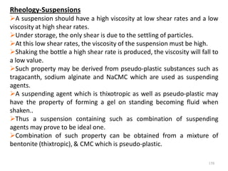 158
Rheology-Suspensions
A suspension should have a high viscosity at low shear rates and a low
viscosity at high shear rates.
Under storage, the only shear is due to the settling of particles.
At this low shear rates, the viscosity of the suspension must be high.
Shaking the bottle a high shear rate is produced, the viscosity will fall to
a low value.
Such property may be derived from pseudo-plastic substances such as
tragacanth, sodium alginate and NaCMC which are used as suspending
agents.
A suspending agent which is thixotropic as well as pseudo-plastic may
have the property of forming a gel on standing becoming fluid when
shaken..
Thus a suspension containing such as combination of suspending
agents may prove to be ideal one.
Combination of such property can be obtained from a mixture of
bentonite (thixtropic), & CMC which is pseudo-plastic.
 