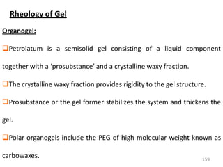 159
Organogel:
Petrolatum is a semisolid gel consisting of a liquid component
together with a ‘prosubstance’ and a crystalline waxy fraction.
The crystalline waxy fraction provides rigidity to the gel structure.
Prosubstance or the gel former stabilizes the system and thickens the
gel.
Polar organogels include the PEG of high molecular weight known as
carbowaxes.
Rheology of Gel
 