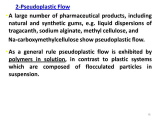 16
2-Pseudoplastic Flow
•A large number of pharmaceutical products, including
natural and synthetic gums, e.g. liquid dispersions of
tragacanth, sodium alginate, methyl cellulose, and
Na-carboxymethylcellulose show pseudoplastic flow.
•As a general rule pseudoplastic flow is exhibited by
polymers in solution, in contrast to plastic systems
which are composed of flocculated particles in
suspension.
 