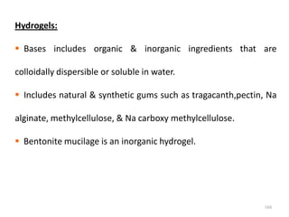 160
Hydrogels:
 Bases includes organic & inorganic ingredients that are
colloidally dispersible or soluble in water.
 Includes natural & synthetic gums such as tragacanth,pectin, Na
alginate, methylcellulose, & Na carboxy methylcellulose.
 Bentonite mucilage is an inorganic hydrogel.
 