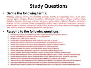 Study Questions
• Define the following terms:
[Rheology, viscosity, elasticity, Viscoelasticity, plasticity, ductility, pseudoplasticity, stress, shear, strain,
pressure, poise, rheogram, dilatant, flocculation, deflocculation, suspension, solution, emulsion, lotion,
dilatation, dispersion, thixotropy, hysteresis, viscometer, polymerization, hydration, filtration, sterilization,
aeration, extrinsity, intrinsity, rigidity, compressibility, fluidity, linearity, dimension, deformation, distortion,
disaggregation, orientation, prolongation, rheidity, fibre, semifluid, semisolid, gradiency, coefficiency, rheidity,
fibre, semifluid, semisolid, gradiency, coefficiency, rheopexy, etc]
• Respond to the following questions:
 Illustrate with examples material deformations that results when there is an application of a stress
 Describe what a Newtonian system is using its typical characteristics
 What is viscosity and its relation with fluids
 Describe the characteristic flow types of non-Newtonian system with an example
 Explain what should be considered when choosing the type of viscometer for practical use
 Describe with explanations the factors affecting rheological properties of material substance
 Describe the material parameters for rheological behaviour of material substance
 Explain some of the characteristics of elasticity for any affected material substance
 Describe the rheological deformation behaviours in response to any form of applied force
 Describe some key phase changes of materials substance when exposed to some form of external forces
 Describe the practical factors that are prominent on the deformation of material substance in response to applied force
 Describe the practical factors that are prominent on the strength of material substance in response to applied force
 State and describe different pharmaceutical applications of rheological materials with examples
 State and explain some of the advantages and disadvantages of pharmaceutical materials with plastic flow characteristics
 State some of the instruments that can be used to measure and determine the viscosity of material substance
 State and explain some the pharmaceutical and biological applications uses of rheology as material substance behaviour
 