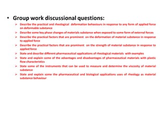• Group work discussional questions:
 Describe the practical and rheological deformation behaviours in response to any form of applied force
on deformable substance
 Describe some key phase changes of materials substance when exposed to some form of external forces
 Describe the practical factors that are prominent on the deformation of material substance in response
to applied force
 Describe the practical factors that are prominent on the strength of material substance in response to
applied force
 State and describe different pharmaceutical applications of rheological materials with examples
 State and explain some of the advantages and disadvantages of pharmaceutical materials with plastic
flow characteristics
 State some of the instruments that can be used to measure and determine the viscosity of material
substance
 State and explain some the pharmaceutical and biological applications uses of rheology as material
substance behaviour
 