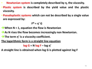 18
• Newtonian system is completely described by η, the viscosity.
• Plastic system is described by the yield value and the plastic
viscosity.
• Pseudoplastic systems which can not be described by a single value
are expressed by:
FN = η’ G
When N = 1, equation the flow is Newtonian
As N rises the flow becomes increasingly non Newtonian.
The term η’ is a viscosity coefficient.
The logarithmic form is a straight line equation
log G = N log F – log η’
A straight line is obtained when log G is plotted against log F
 