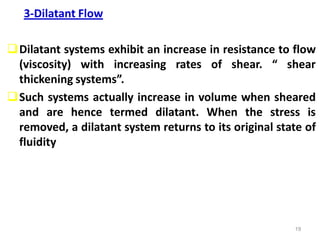 19
3-Dilatant Flow
Dilatant systems exhibit an increase in resistance to flow
(viscosity) with increasing rates of shear. “ shear
thickening systems”.
Such systems actually increase in volume when sheared
and are hence termed dilatant. When the stress is
removed, a dilatant system returns to its original state of
fluidity
 