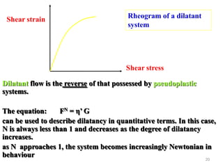20
Shear stress
Shear strain Rheogram of a dilatant
system
Dilatant flow is the reverse of that possessed by pseudoplastic
systems.
The equation: FN = η’ G
can be used to describe dilatancy in quantitative terms. In this case,
N is always less than 1 and decreases as the degree of dilatancy
increases.
as N approaches 1, the system becomes increasingly Newtonian in
behaviour
 