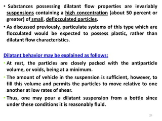 21
• Substances possessing dilatant flow properties are invariably
suspensions containing a high concentration (about 50 percent or
greater) of small, deflocculated particles.
• As discussed previously, particulate systems of this type which are
flocculated would be expected to possess plastic, rather than
dilatant flow characteristics.
Dilatant behavior may be explained as follows:
• At rest, the particles are closely packed with the antiparticle
volume, or voids, being at a minimum.
• The amount of vehicle in the suspension is sufficient, however, to
fill this volume and permits the particles to move relative to one
another at low rates of shear.
• Thus, one may pour a dilatant suspension from a bottle since
under these conditions it is reasonably fluid.
 