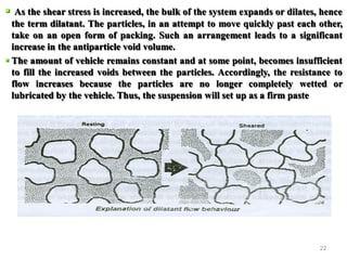 22
 As the shear stress is increased, the bulk of the system expands or dilates, hence
the term dilatant. The particles, in an attempt to move quickly past each other,
take on an open form of packing. Such an arrangement leads to a significant
increase in the antiparticle void volume.
 The amount of vehicle remains constant and at some point, becomes insufficient
to fill the increased voids between the particles. Accordingly, the resistance to
flow increases because the particles are no longer completely wetted or
lubricated by the vehicle. Thus, the suspension will set up as a firm paste
 
