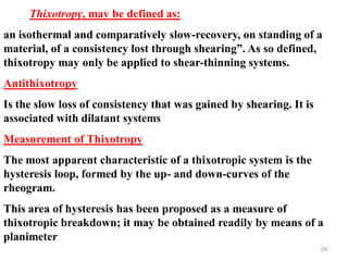 24
Thixotropy, may be defined as:
an isothermal and comparatively slow-recovery, on standing of a
material, of a consistency lost through shearing”. As so defined,
thixotropy may only be applied to shear-thinning systems.
Antithixotropy
Is the slow loss of consistency that was gained by shearing. It is
associated with dilatant systems
Measurement of Thixotropy
The most apparent characteristic of a thixotropic system is the
hysteresis loop, formed by the up- and down-curves of the
rheogram.
This area of hysteresis has been proposed as a measure of
thixotropic breakdown; it may be obtained readily by means of a
planimeter
 