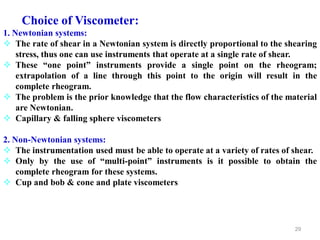 29
Choice of Viscometer:
1. Newtonian systems:
 The rate of shear in a Newtonian system is directly proportional to the shearing
stress, thus one can use instruments that operate at a single rate of shear.
 These “one point” instruments provide a single point on the rheogram;
extrapolation of a line through this point to the origin will result in the
complete rheogram.
 The problem is the prior knowledge that the flow characteristics of the material
are Newtonian.
 Capillary & falling sphere viscometers
2. Non-Newtonian systems:
 The instrumentation used must be able to operate at a variety of rates of shear.
 Only by the use of “multi-point” instruments is it possible to obtain the
complete rheogram for these systems.
 Cup and bob & cone and plate viscometers
 