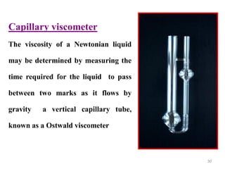 30
Capillary viscometer
The viscosity of a Newtonian liquid
may be determined by measuring the
time required for the liquid to pass
between two marks as it flows by
gravity a vertical capillary tube,
known as a Ostwald viscometer
 