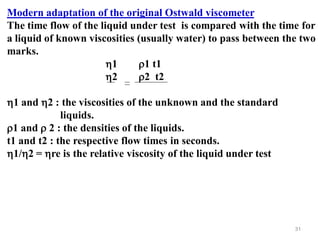 31
Modern adaptation of the original Ostwald viscometer
The time flow of the liquid under test is compared with the time for
a liquid of known viscosities (usually water) to pass between the two
marks.
1 1 t1
2 2 t2
1 and 2 : the viscosities of the unknown and the standard
liquids.
1 and  2 : the densities of the liquids.
t1 and t2 : the respective flow times in seconds.
1/2 = re is the relative viscosity of the liquid under test
 