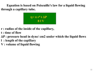 32
Equation is based on Poiseuille's law for a liquid flowing
through a capillary tube.
=  r4 t P
8 l V
r : radius of the inside of the capillary,
t : time of flow
P : pressure head in dyne/ cm2 under which the liquid flows
l : length of the capillary
V : volume of liquid flowing
 