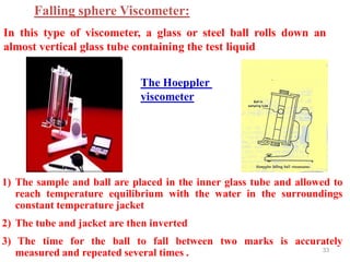 33
The Hoeppler
viscometer
1) The sample and ball are placed in the inner glass tube and allowed to
reach temperature equilibrium with the water in the surroundings
constant temperature jacket
2) The tube and jacket are then inverted
3) The time for the ball to fall between two marks is accurately
measured and repeated several times .
Falling sphere Viscometer:
In this type of viscometer, a glass or steel ball rolls down an
almost vertical glass tube containing the test liquid
 