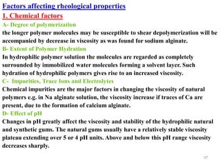 37
Factors affecting rheological properties
1. Chemical factors
A- Degree of polymerization
the longer polymer molecules may be susceptible to shear depolymerization will be
accompanied by decrease in viscosity as was found for sodium alginate.
B- Extent of Polymer Hydration
In hydrophilic polymer solution the molecules are regarded as completely
surrounded by immobilized water molecules forming a solvent layer. Such
hydration of hydrophilic polymers gives rise to an increased viscosity.
C- Impurities, Trace Ions and Electrolytes
Chemical impurities are the major factors in changing the viscosity of natural
polymers e.g. in Na alginate solution, the viscosity increase if traces of Ca are
present, due to the formation of calcium alginate.
D- Effect of pH
Changes in pH greatly affect the viscosity and stability of the hydrophilic natural
and synthetic gums. The natural gums usually have a relatively stable viscosity
plateau extending over 5 or 4 pH units. Above and below this pH range viscosity
decreases sharply.
 