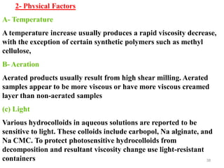 38
2- Physical Factors
A- Temperature
A temperature increase usually produces a rapid viscosity decrease,
with the exception of certain synthetic polymers such as methyl
cellulose,
B- Aeration
Aerated products usually result from high shear milling. Aerated
samples appear to be more viscous or have more viscous creamed
layer than non-aerated samples
(c) Light
Various hydrocolloids in aqueous solutions are reported to be
sensitive to light. These colloids include carbopol, Na alginate, and
Na CMC. To protect photosensitive hydrocolloids from
decomposition and resultant viscosity change use light-resistant
containers
 
